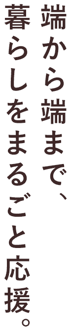 端から端まで、暮らしをまるごと応援。